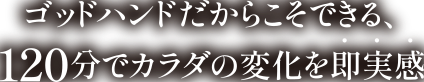 ゴッドハンドだからこそできる、120分でカラダの変化を即実感